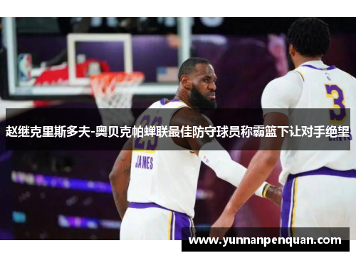 赵继克里斯多夫-奥贝克帕蝉联最佳防守球员称霸篮下让对手绝望