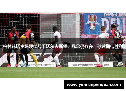 柏林赫塔主场硬仗战平沃尔夫斯堡，悬念仍存在，球迷期待胜利